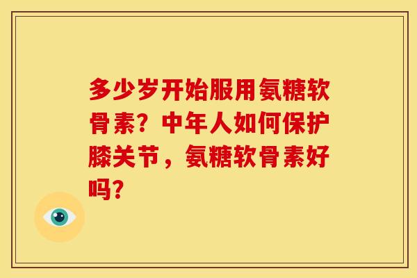 多少岁开始服用氨糖软骨素?中年人如何保护膝关节,氨糖软骨素好吗? 多少岁开始服用氨糖软骨素?中年人如何保护膝关节,氨糖软骨素好吗?
