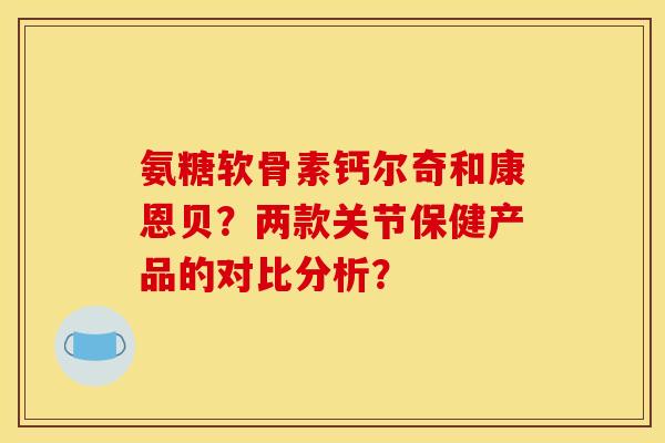 氨糖软骨素钙尔奇和康恩贝？两款关节保健产品的对比分析？