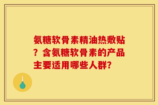 氨糖软骨素精油热敷贴?含氨糖软骨素的产品主要适用哪些人群? 氨糖软骨素精油热敷贴?含氨糖软骨素的产品主要适用哪些人群?