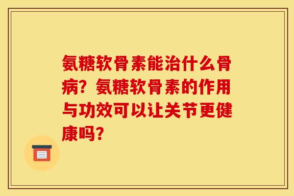 氨糖软骨素能什么骨?氨糖软骨素的作用与功效可以让关节更健康吗? 氨糖软骨素能什么骨?氨糖软骨素的作用与功效可以让关节更健康吗?