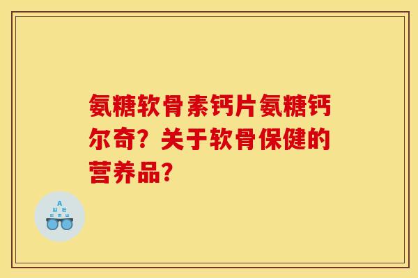 氨糖软骨素钙片氨糖钙尔奇？关于软骨保健的营养品？