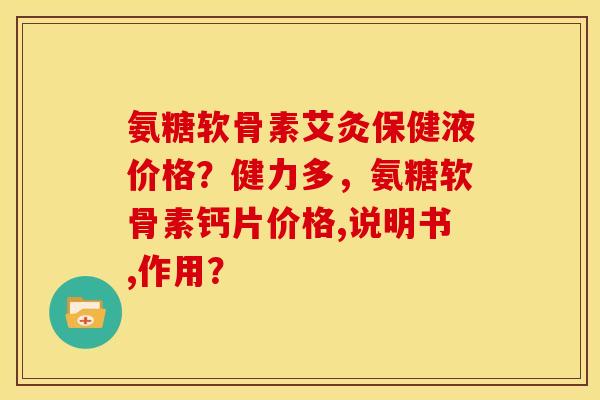 氨糖软骨素艾灸保健液价格?健力多,氨糖软骨素钙片价格,说明书,作用? 氨糖软骨素艾灸保健液价格?健力多,氨糖软骨素钙片价格,说明书,作用?