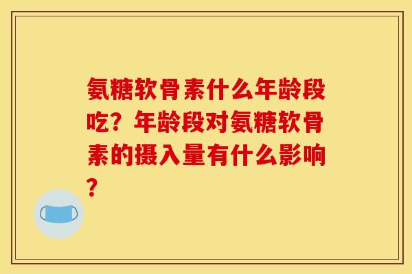 氨糖软骨素什么年龄段吃?年龄段对氨糖软骨素的摄入量有什么影响? 氨糖软骨素什么年龄段吃?年龄段对氨糖软骨素的摄入量有什么影响?