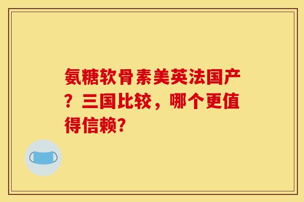 氨糖软骨素美英法国产？三国比较，哪个更值得信赖？