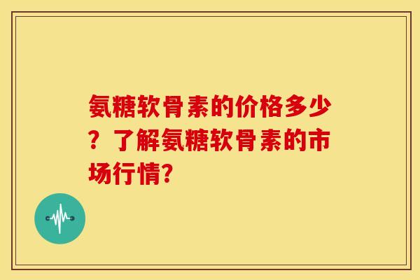 氨糖软骨素的价格多少？了解氨糖软骨素的市场行情？
