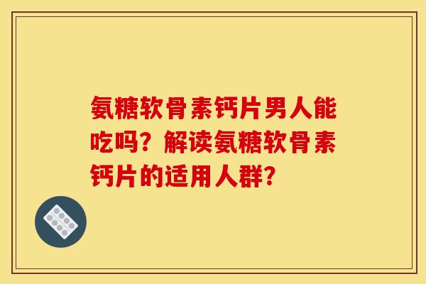 氨糖软骨素钙片男人能吃吗?解读氨糖软骨素钙片的适用人群? 氨糖软骨素钙片男人能吃吗?解读氨糖软骨素钙片的适用人群?