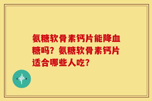 氨糖软骨素钙片能降吗？氨糖软骨素钙片适合哪些人吃？
