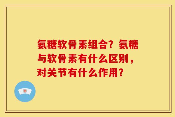 氨糖软骨素组合？氨糖与软骨素有什么区别，对关节有什么作用？