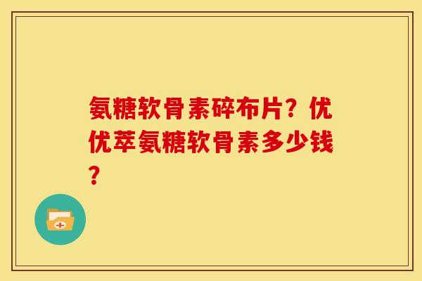 氨糖软骨素碎布片？优优萃氨糖软骨素多少钱？