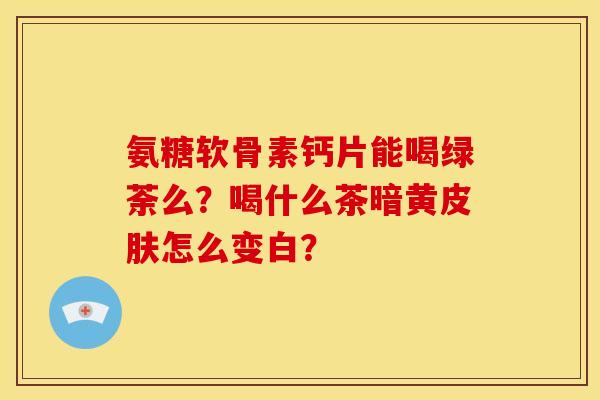 氨糖软骨素钙片能喝绿荼么?喝什么茶暗黄怎么变白? 氨糖软骨素钙片能喝绿荼么?喝什么茶暗黄怎么变白?