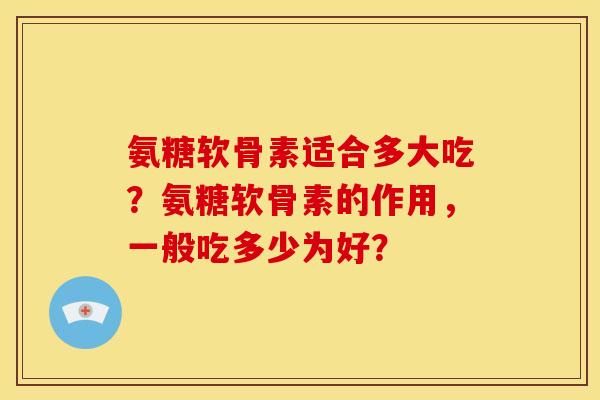 氨糖软骨素适合多大吃?氨糖软骨素的作用,一般吃多少为好? 氨糖软骨素适合多大吃?氨糖软骨素的作用,一般吃多少为好?