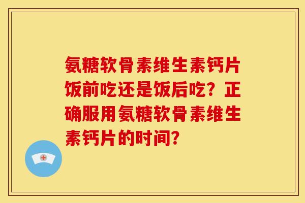 氨糖软骨素维生素钙片饭前吃还是饭后吃？正确服用氨糖软骨素维生素钙片的时间？