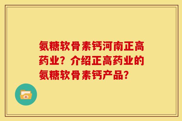 氨糖软骨素钙河南正高药业？介绍正高药业的氨糖软骨素钙产品？