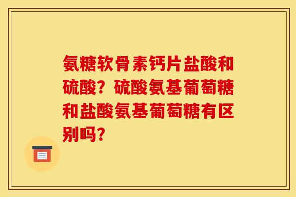 氨糖软骨素钙片盐酸和硫酸?硫酸氨基葡萄糖和盐酸氨基葡萄糖有区别吗? 氨糖软骨素钙片盐酸和硫酸?硫酸氨基葡萄糖和盐酸氨基葡萄糖有区别吗?