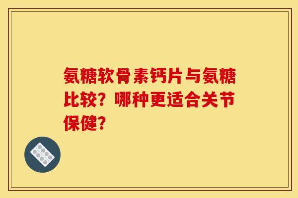 氨糖软骨素钙片与氨糖比较？哪种更适合关节保健？