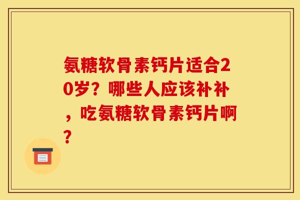 氨糖软骨素钙片适合20岁？哪些人应该补补，吃氨糖软骨素钙片啊？