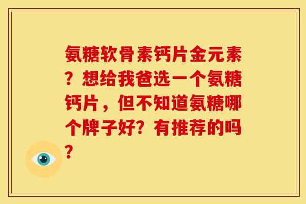 氨糖软骨素钙片金元素？想给我爸选一个氨糖钙片，但不知道氨糖哪个牌子好？有推荐的吗？
