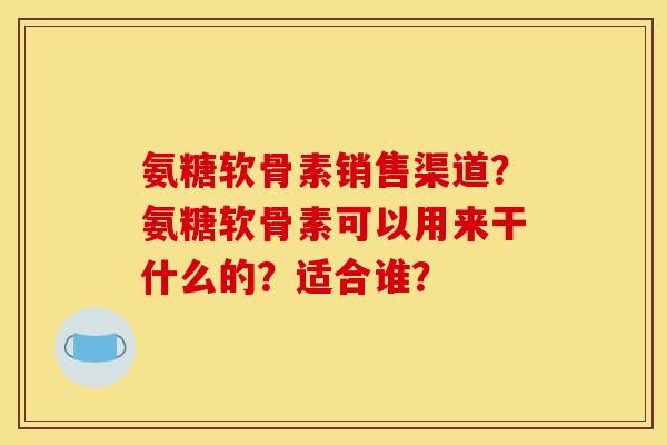 氨糖软骨素销售渠道?氨糖软骨素可以用来干什么的?适合谁? 氨糖软骨素销售渠道?氨糖软骨素可以用来干什么的?适合谁?