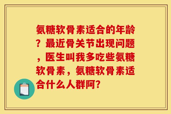 氨糖软骨素适合的年龄?近骨关节出现问题,医生叫我多吃些氨糖软骨素,氨糖软骨素适合什么人群阿? 氨糖软骨素适合的年龄?近骨关节出现问题,医生叫我多吃些氨糖软骨素,氨糖软骨素适合什么人群阿?