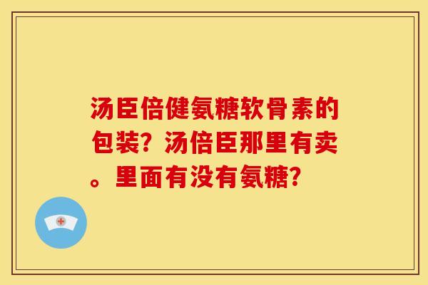 汤臣倍健氨糖软骨素的包装？汤倍臣那里有卖。里面有没有氨糖？