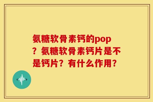 氨糖软骨素钙的pop？氨糖软骨素钙片是不是钙片？有什么作用？