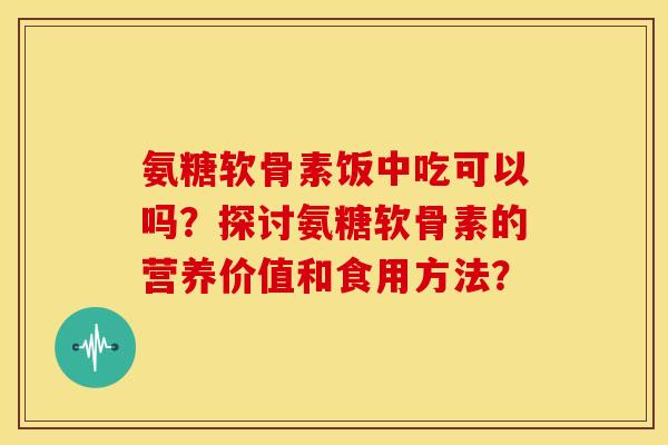 氨糖软骨素饭中吃可以吗？探讨氨糖软骨素的营养价值和食用方法？