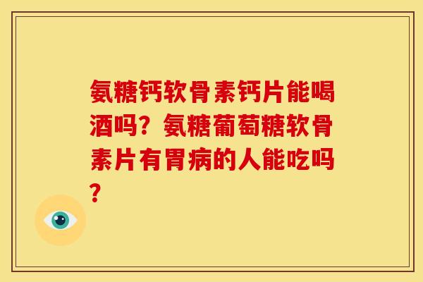 氨糖钙软骨素钙片能喝酒吗？氨糖葡萄糖软骨素片有胃的人能吃吗？