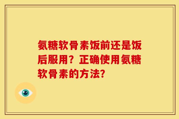 氨糖软骨素饭前还是饭后服用?正确使用氨糖软骨素的方法? 氨糖软骨素饭前还是饭后服用?正确使用氨糖软骨素的方法?