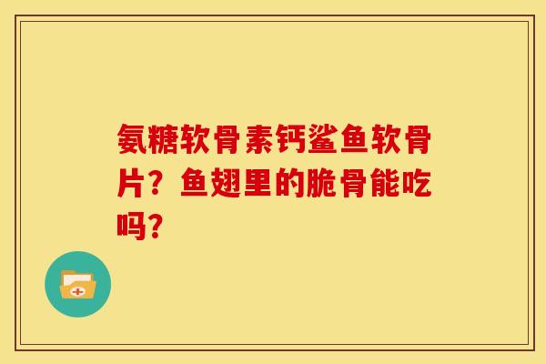 氨糖软骨素钙鲨鱼软骨片?鱼翅里的脆骨能吃吗? 氨糖软骨素钙鲨鱼软骨片?鱼翅里的脆骨能吃吗?