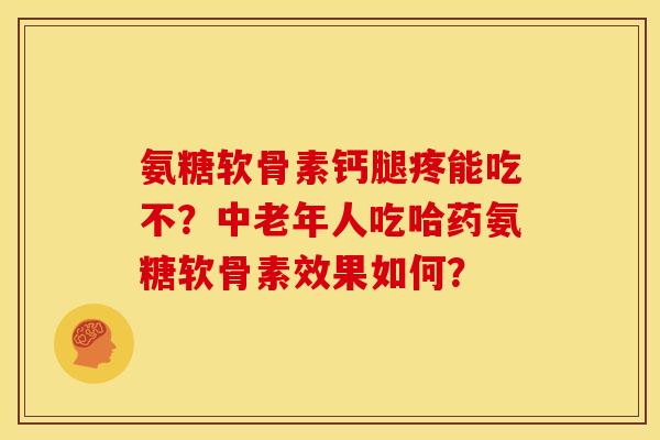 氨糖软骨素钙腿疼能吃不？中老年人吃哈药氨糖软骨素效果如何？