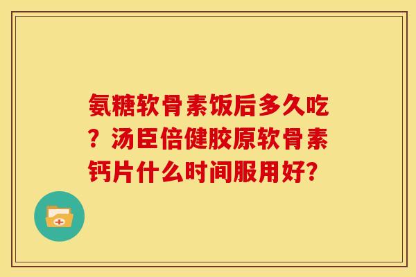氨糖软骨素饭后多久吃?汤臣倍健胶原软骨素钙片什么时间服用好? 氨糖软骨素饭后多久吃?汤臣倍健胶原软骨素钙片什么时间服用好?