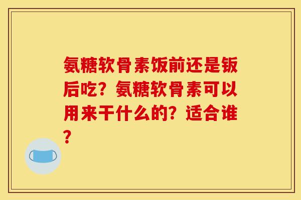氨糖软骨素饭前还是钣后吃?氨糖软骨素可以用来干什么的?适合谁? 氨糖软骨素饭前还是钣后吃?氨糖软骨素可以用来干什么的?适合谁?