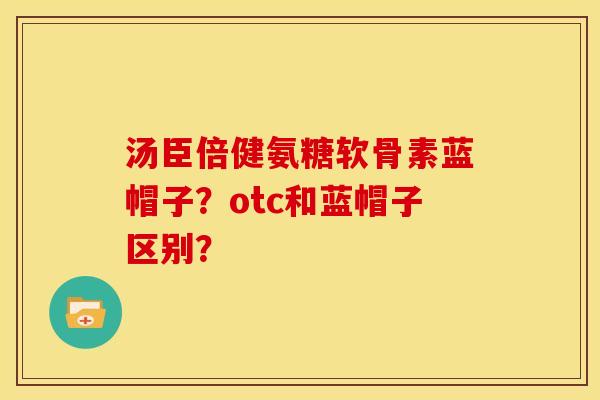 汤臣倍健氨糖软骨素蓝帽子?otc和蓝帽子区别? 汤臣倍健氨糖软骨素蓝帽子?otc和蓝帽子区别?