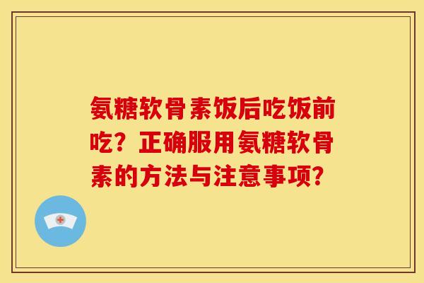 氨糖软骨素饭后吃饭前吃?正确服用氨糖软骨素的方法与注意事项? 氨糖软骨素饭后吃饭前吃?正确服用氨糖软骨素的方法与注意事项?
