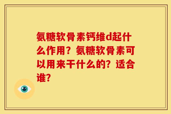 氨糖软骨素钙维d起什么作用?氨糖软骨素可以用来干什么的?适合谁? 氨糖软骨素钙维d起什么作用?氨糖软骨素可以用来干什么的?适合谁?