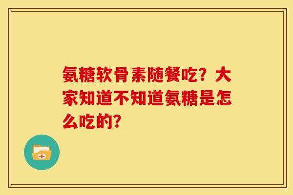 氨糖软骨素随餐吃？大家知道不知道氨糖是怎么吃的？