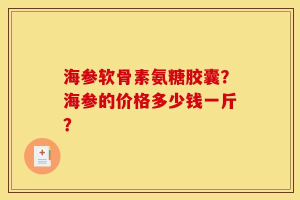 海参软骨素氨糖胶囊?海参的价格多少钱一斤? 海参软骨素氨糖胶囊?海参的价格多少钱一斤?