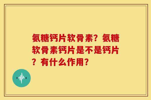 氨糖钙片软骨素?氨糖软骨素钙片是不是钙片?有什么作用? 氨糖钙片软骨素?氨糖软骨素钙片是不是钙片?有什么作用?