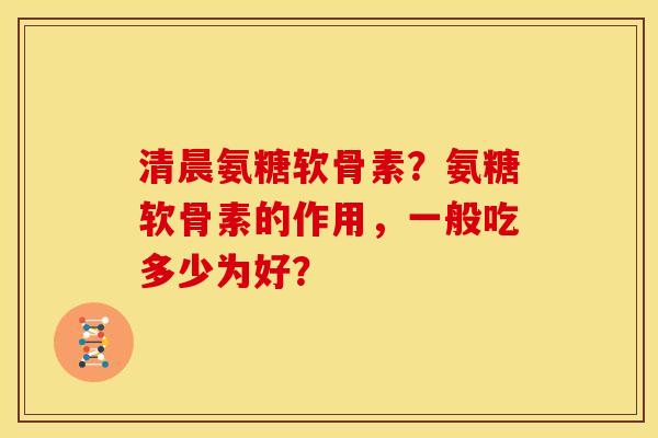 清晨氨糖软骨素?氨糖软骨素的作用,一般吃多少为好? 清晨氨糖软骨素?氨糖软骨素的作用,一般吃多少为好?
