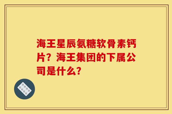 海王星辰氨糖软骨素钙片？海王集团的下属公司是什么？