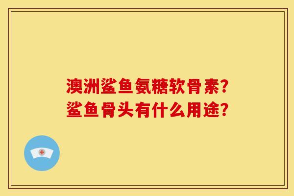 澳洲鲨鱼氨糖软骨素?鲨鱼骨头有什么用途? 澳洲鲨鱼氨糖软骨素?鲨鱼骨头有什么用途?