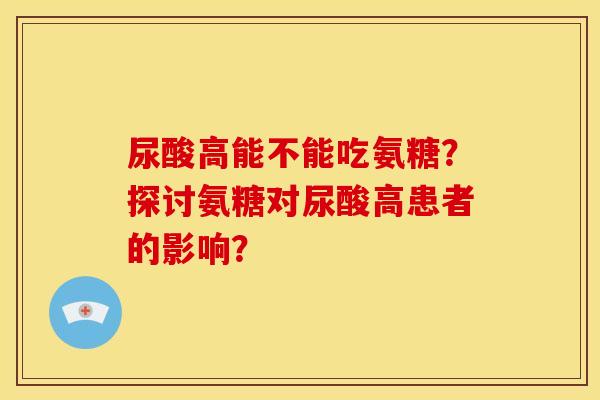 尿酸高能不能吃氨糖?探讨氨糖对尿酸高患者的影响? 尿酸高能不能吃氨糖?探讨氨糖对尿酸高患者的影响?
