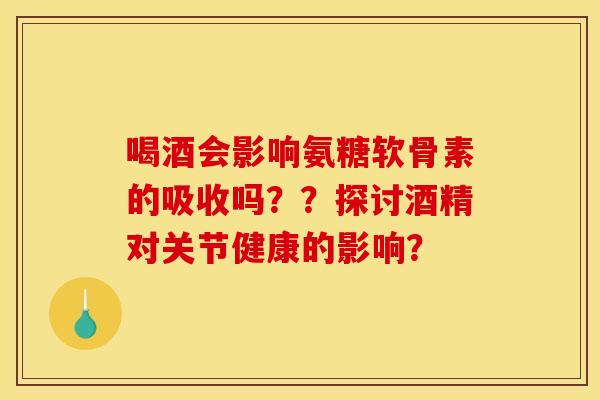 喝酒会影响氨糖软骨素的吸收吗？？探讨酒精对关节健康的影响？