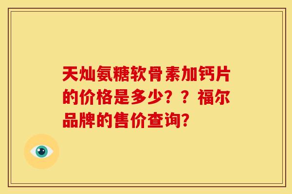 天灿氨糖软骨素加钙片的价格是多少??福尔品牌的售价查询? 天灿氨糖软骨素加钙片的价格是多少??福尔品牌的售价查询?
