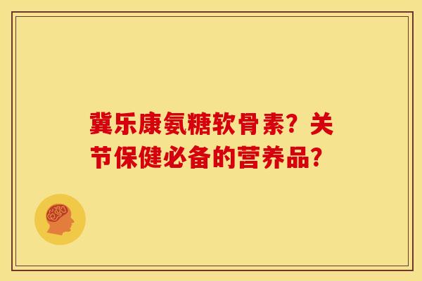 冀乐康氨糖软骨素？关节保健必备的营养品？
