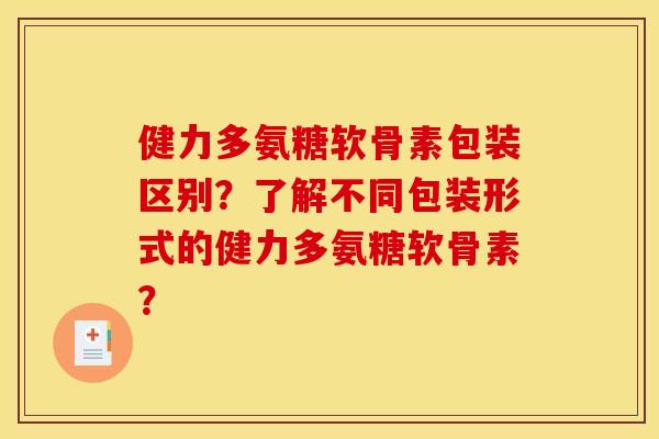 健力多氨糖软骨素包装区别？了解不同包装形式的健力多氨糖软骨素？