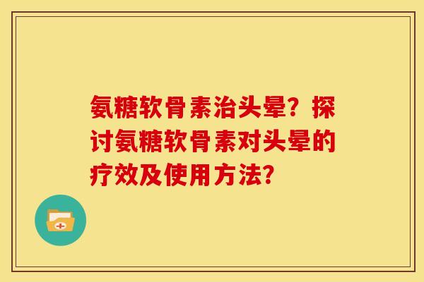 氨糖软骨素头晕？探讨氨糖软骨素对头晕的疗效及使用方法？