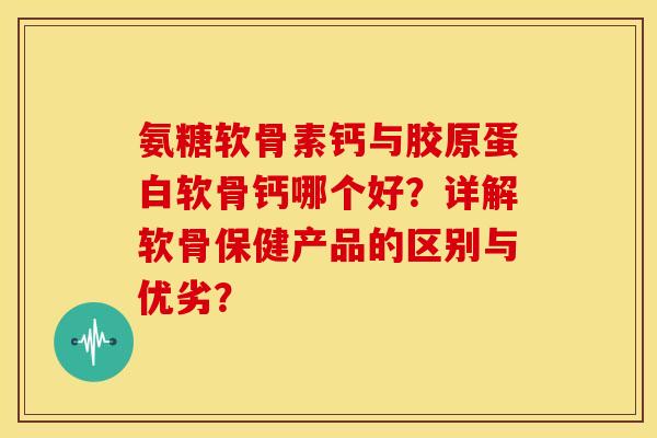 氨糖软骨素钙与胶原蛋白软骨钙哪个好？详解软骨保健产品的区别与优劣？