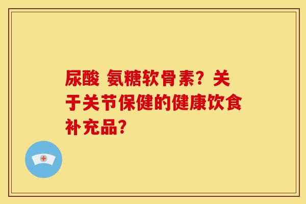 尿酸 氨糖软骨素?关于关节保健的健康饮食补充品? 尿酸 氨糖软骨素?关于关节保健的健康饮食补充品?