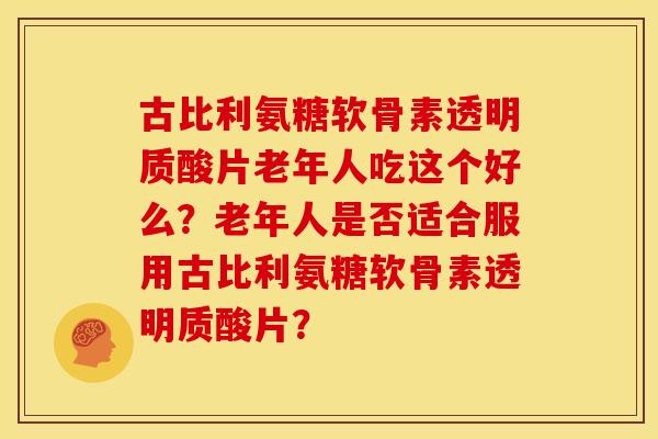 古比利氨糖软骨素透明质酸片老年人吃这个好么?老年人是否适合服用古比利氨糖软骨素透明质酸片? 古比利氨糖软骨素透明质酸片老年人吃这个好么?老年人是否适合服用古比利氨糖软骨素透明质酸片?